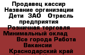 Продавец-кассир › Название организации ­ Дети, ЗАО › Отрасль предприятия ­ Розничная торговля › Минимальный оклад ­ 27 000 - Все города Работа » Вакансии   . Краснодарский край,Горячий Ключ г.